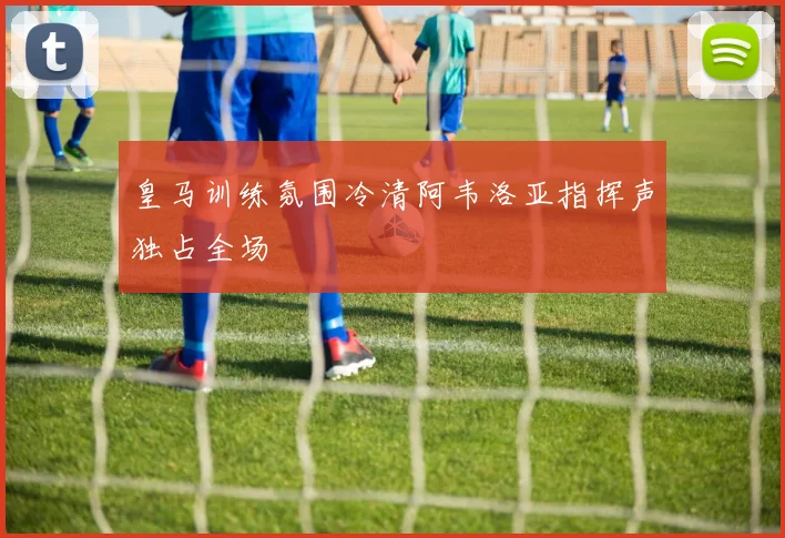 皇马训练氛围冷清阿韦洛亚指挥声独占全场