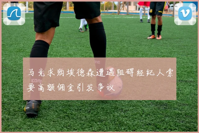 马竞求购埃德森遭遇阻碍经纪人索要高额佣金引发争议