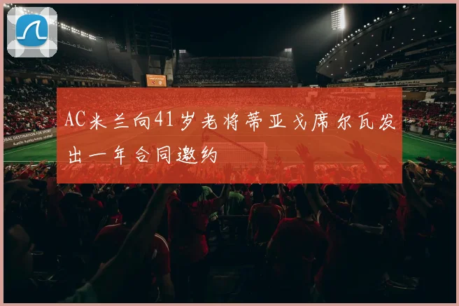 AC米兰向41岁老将蒂亚戈席尔瓦发出一年合同邀约