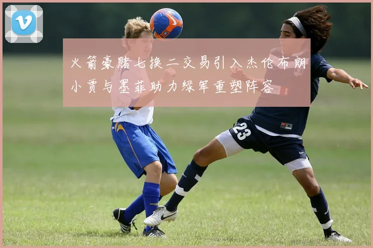 火箭豪赌七换二交易引入杰伦布朗小贾与墨菲助力绿军重塑阵容