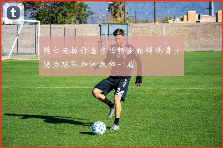 骑士老板丹吉尔伯特坐轮椅现身主场为球队加油扳回一局
