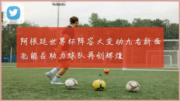 阿根廷世界杯阵容大变动九名新面孔能否助力球队再创辉煌