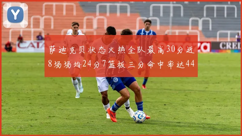 萨迪克贝状态火热全队最高30分近8场场均24分7篮板三分命中率达44