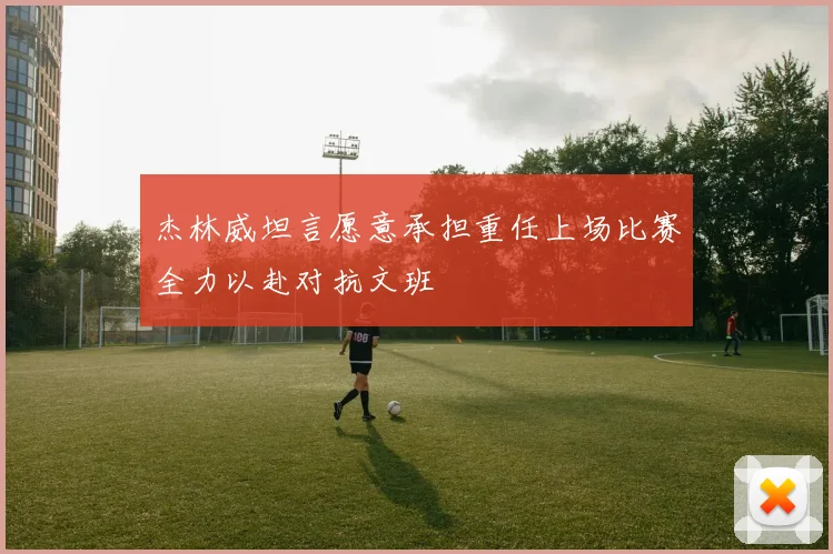 杰林威坦言愿意承担重任上场比赛全力以赴对抗文班