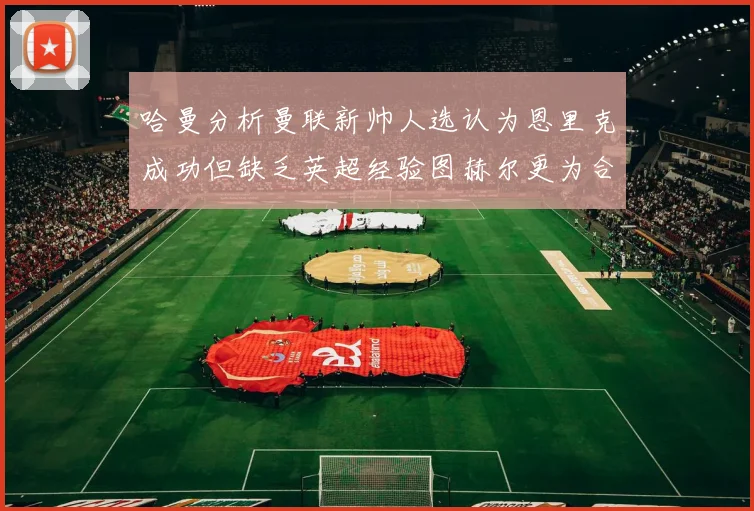 哈曼分析曼联新帅人选认为恩里克成功但缺乏英超经验图赫尔更为合适