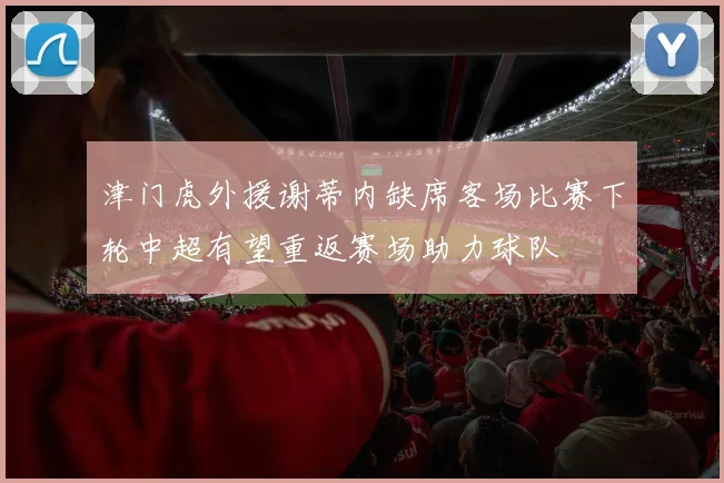 津门虎外援谢蒂内缺席客场比赛下轮中超有望重返赛场助力球队