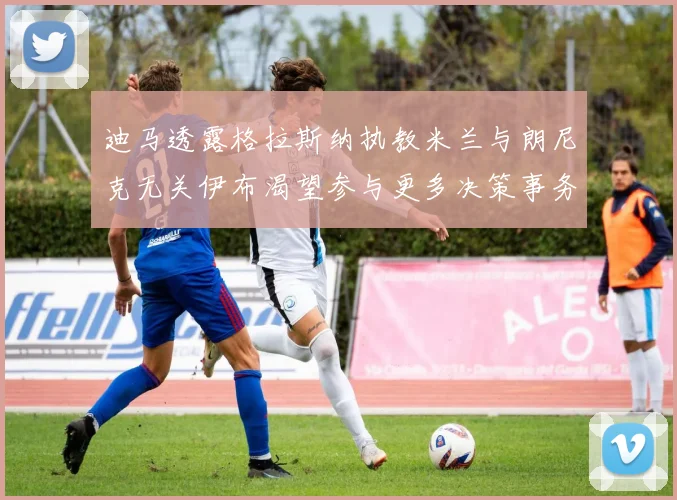 迪马透露格拉斯纳执教米兰与朗尼克无关伊布渴望参与更多决策事务
