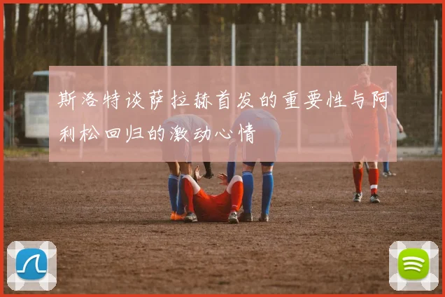 斯洛特谈萨拉赫首发的重要性与阿利松回归的激动心情