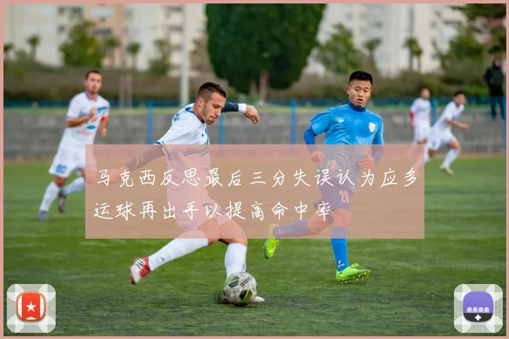 马克西反思最后三分失误认为应多运球再出手以提高命中率