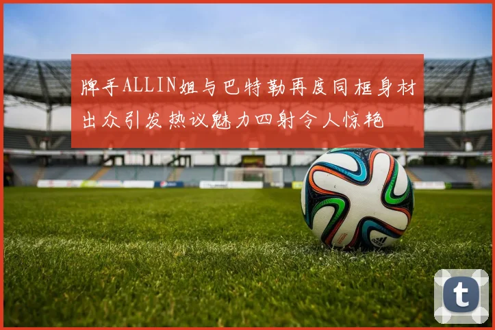 牌手ALLIN姐与巴特勒再度同框身材出众引发热议魅力四射令人惊艳