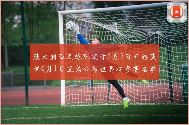 澳大利亚足球队定于5月5日开始集训6月1日正式公布世界杯参赛名单